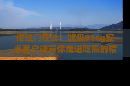 传送门在此！吃瓜91cg安卓客户端带你走进吃瓜的精彩世界