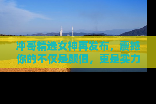 冲哥精选女神再发布，震撼你的不仅是颜值，更是实力！