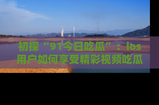 初探“91今日吃瓜”：ios用户如何享受精彩视频吃瓜时光