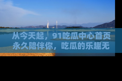 从今天起，91吃瓜中心首页永久陪伴你，吃瓜的乐趣无穷无尽！