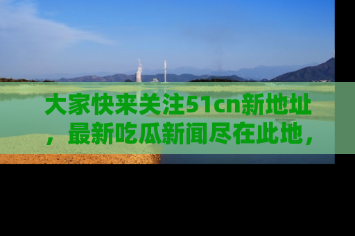 大家快来关注51cn新地址，最新吃瓜新闻尽在此地，绝对不容错过哦！