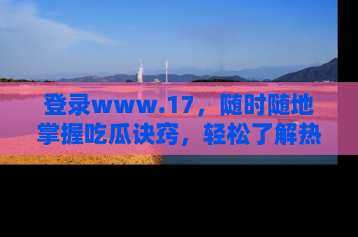 登录www.17，随时随地掌握吃瓜诀窍，轻松了解热点！