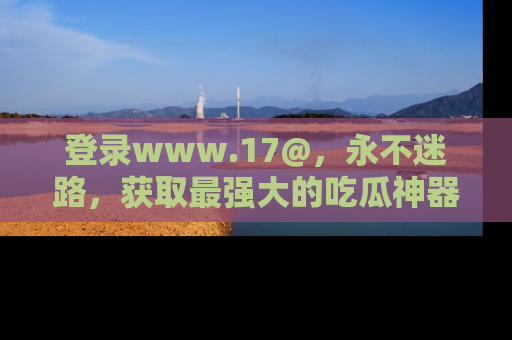 登录www.17@，永不迷路，获取最强大的吃瓜神器，解锁娱乐新动态。