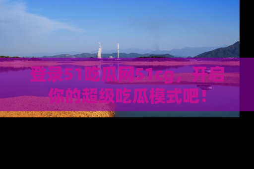 登录51吃瓜网51cg，开启你的超级吃瓜模式吧！