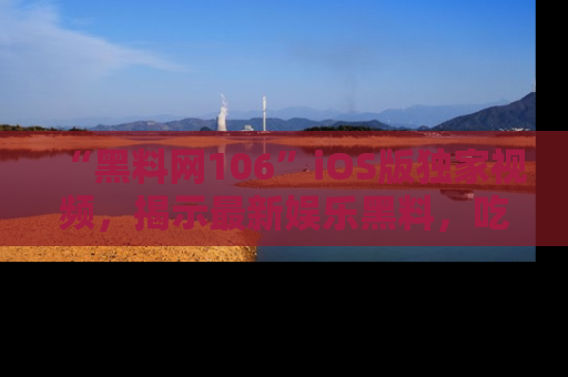 “黑料网106”iOS版独家视频,揭示最新娱乐黑料,吃瓜不停!