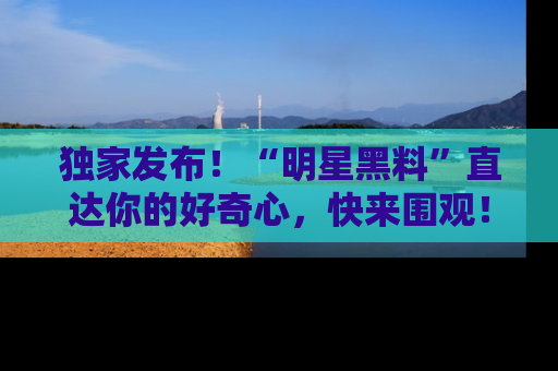 独家发布！“明星黑料”直达你的好奇心，快来围观！