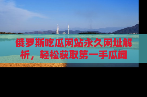 俄罗斯吃瓜网站永久网址解析，轻松获取第一手瓜闻
