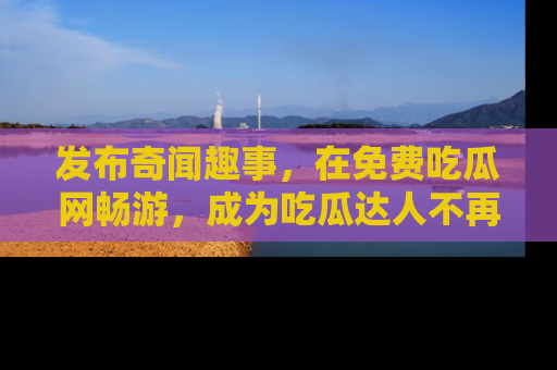 发布奇闻趣事，在免费吃瓜网畅游，成为吃瓜达人不再是梦！