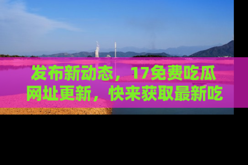 发布新动态，17免费吃瓜网址更新，快来获取最新吃瓜信息哦！