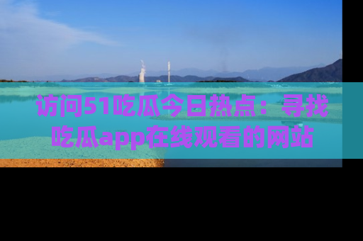 访问51吃瓜今日热点：寻找吃瓜app在线观看的网站