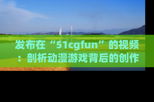 发布在“51cgfun”的视频：剖析动漫游戏背后的创作故事与文化意蕴！