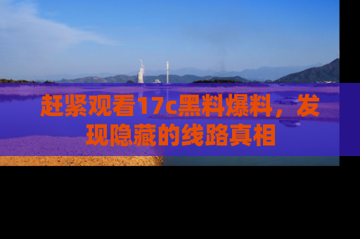 赶紧观看17c黑料爆料，发现隐藏的线路真相