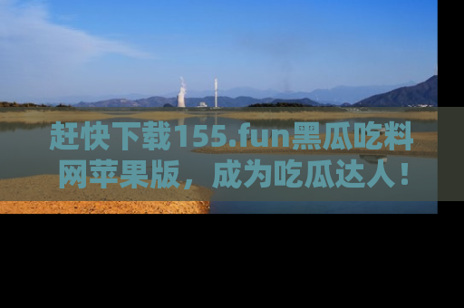 赶快下载155.fun黑瓜吃料网苹果版，成为吃瓜达人！