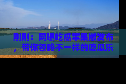刚刚：网曝吃瓜苹果版发布，带你领略不一样的吃瓜乐趣！