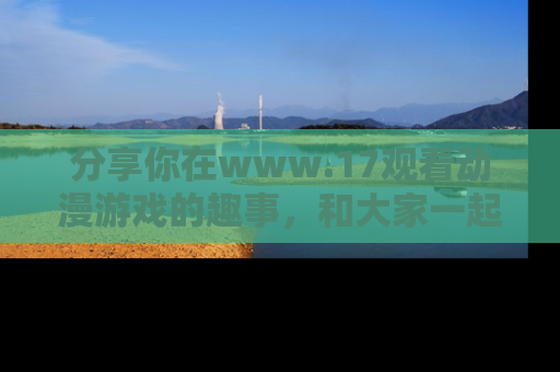 分享你在www.17观看动漫游戏的趣事，和大家一起探讨二次元魅力！