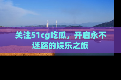 关注51cg吃瓜，开启永不迷路的娱乐之旅
