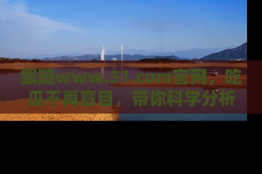 跟随www.51.com官网，吃瓜不再盲目，带你科学分析娱乐圈动态！