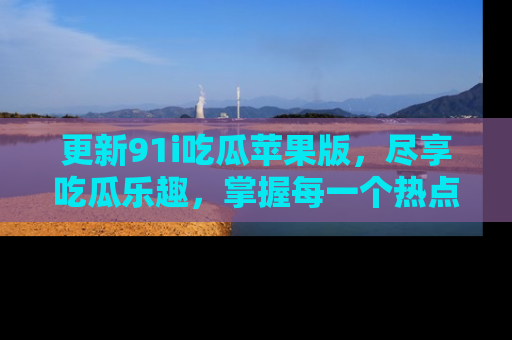 更新91i吃瓜苹果版，尽享吃瓜乐趣，掌握每一个热点话题
