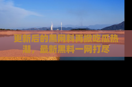 更新后的黑网料再掀吃瓜热潮，最新黑料一网打尽