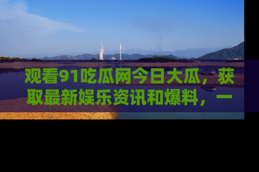 观看91吃瓜网今日大瓜，获取最新娱乐资讯和爆料，一起来围观！