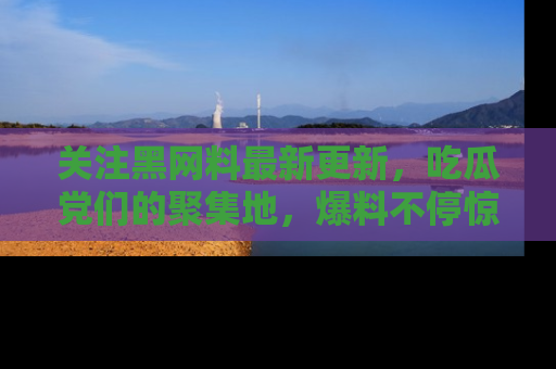 关注黑网料最新更新，吃瓜党们的聚集地，爆料不停惊喜连连！