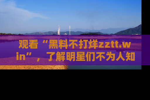 观看“黑料不打烊zztt.win”，了解明星们不为人知的黑料内幕