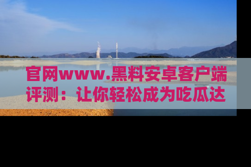 官网www.黑料安卓客户端评测：让你轻松成为吃瓜达人！