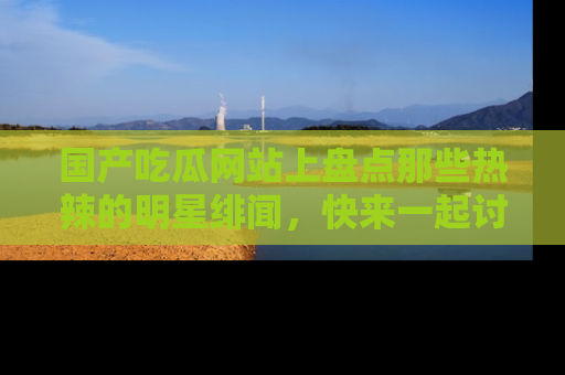 国产吃瓜网站上盘点那些热辣的明星绯闻，快来一起讨论吧！