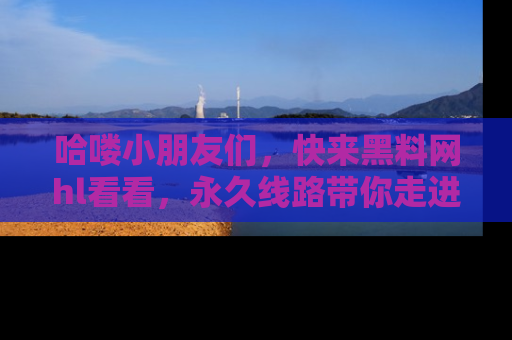 哈喽小朋友们，快来黑料网hl看看，永久线路带你走进吃瓜新天地！