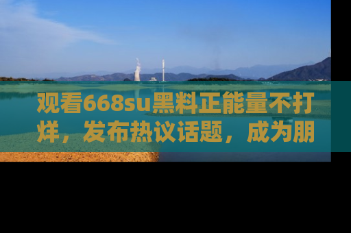 观看668su黑料正能量不打烊，发布热议话题，成为朋友圈焦点！