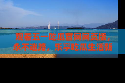 观看五一吃瓜官网网页版，永不迷路，乐享吃瓜生活新方式
