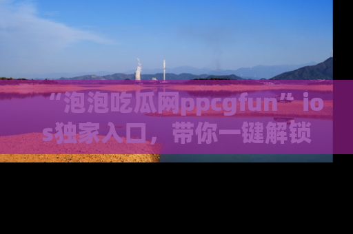 “泡泡吃瓜网ppcgfun”ios独家入口,带你一键解锁最新娱乐资讯,快来吃瓜!