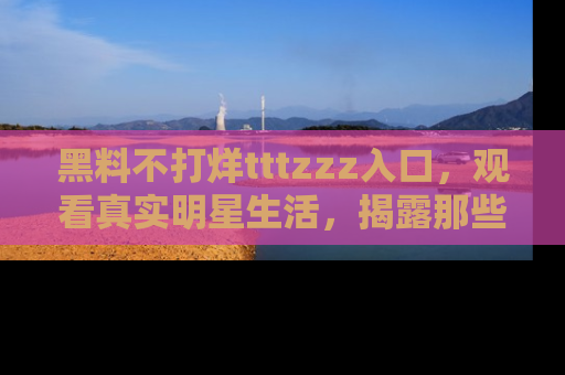 黑料不打烊tttzzz入口，观看真实明星生活，揭露那些不为人知的真相