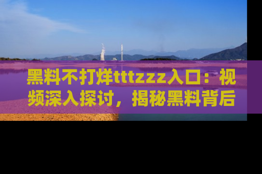 黑料不打烊tttzzz入口：视频深入探讨，揭秘黑料背后的人和事