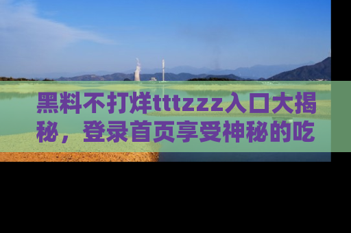 黑料不打烊tttzzz入口大揭秘，登录首页享受神秘的吃瓜时光，不容错过～