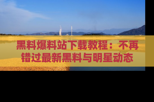 黑料爆料站下载教程：不再错过最新黑料与明星动态