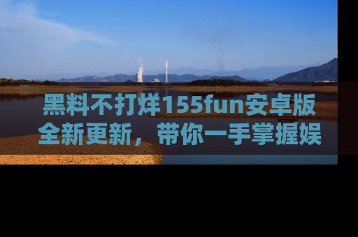 黑料不打烊155fun安卓版全新更新，带你一手掌握娱乐圈的秘密与八卦！