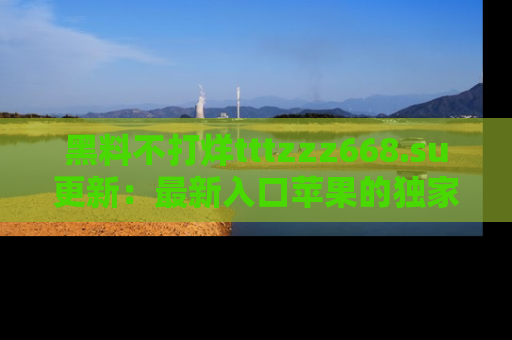 黑料不打烊tttzzz668.su更新：最新入口苹果的独家黑料，你不能错过的真相！