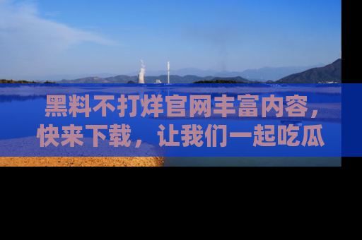 黑料不打烊官网丰富内容，快来下载，让我们一起吃瓜吧！