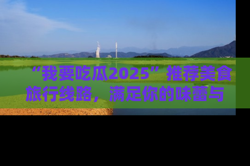“我要吃瓜2025”推荐美食旅行线路,满足你的味蕾与好奇心