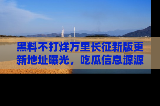 黑料不打烊万里长征新版更新地址曝光，吃瓜信息源源不断
