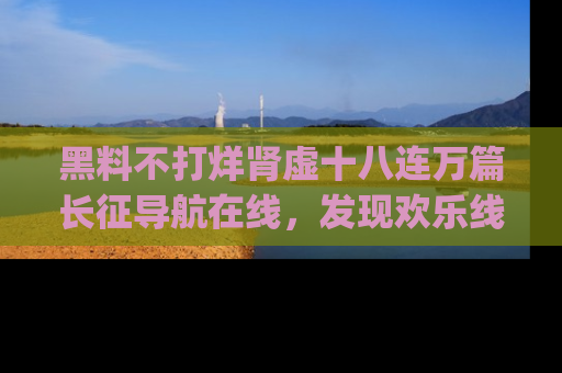 黑料不打烊肾虚十八连万篇长征导航在线，发现欢乐线路的最佳app推荐！