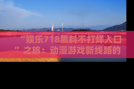 “娱乐718黑料不打烊入口”之旅:动漫游戏新线路的耀眼内幕曝光!