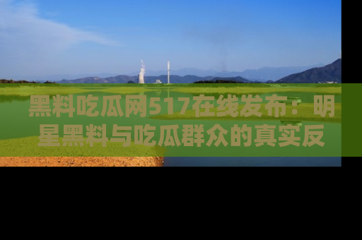 黑料吃瓜网517在线发布：明星黑料与吃瓜群众的真实反应