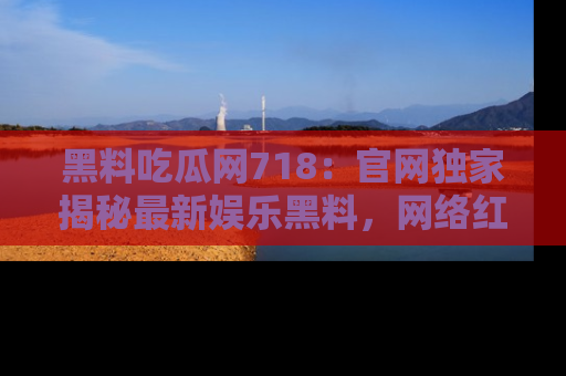 黑料吃瓜网718：官网独家揭秘最新娱乐黑料，网络红人齐聚一堂！