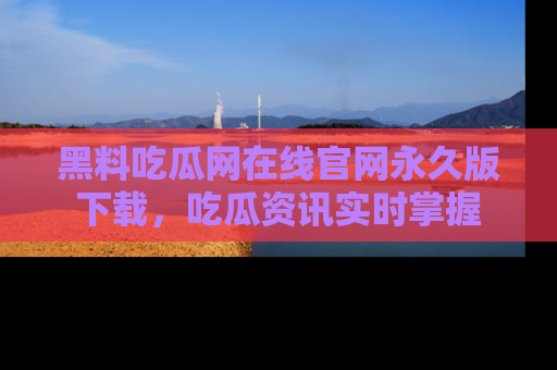 黑料吃瓜网在线官网永久版下载，吃瓜资讯实时掌握