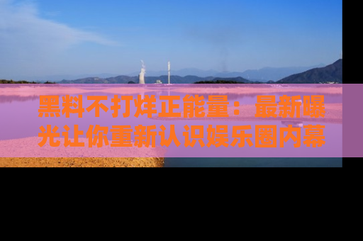 黑料不打烊正能量：最新曝光让你重新认识娱乐圈内幕！
