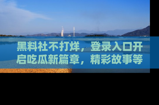 黑料社不打烊，登录入口开启吃瓜新篇章，精彩故事等你来发现！