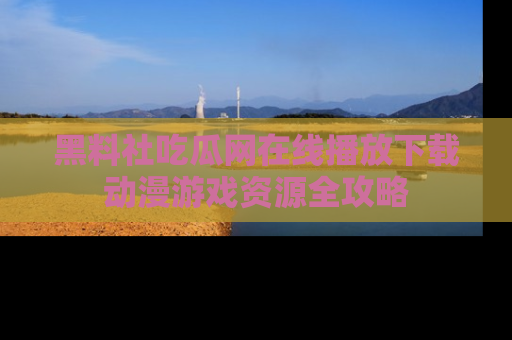 黑料社吃瓜网在线播放下载动漫游戏资源全攻略