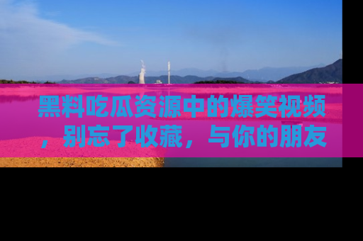 黑料吃瓜资源中的爆笑视频，别忘了收藏，与你的朋友一起分享乐趣！